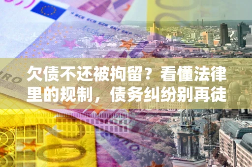 济南欠债不还被拘留？看懂法律里的规制，债务纠纷别再徒劳奔波