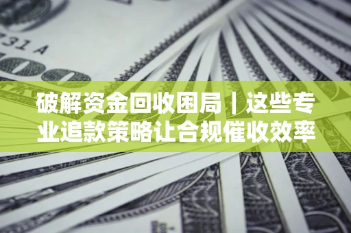 济南破解资金回收困局｜这些专业追款策略让合规催收效率翻倍