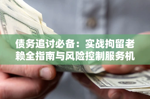 济南债务追讨必备：实战拘留老赖全指南与风险控制服务机构推荐