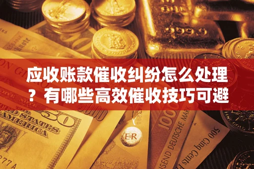 济南应收账款催收纠纷怎么处理？有哪些高效催收技巧可避免坏账？