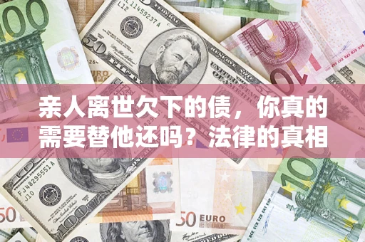 济南亲人离世欠下的债，你真的需要替他还吗？法律的真相或许与你想的不一样